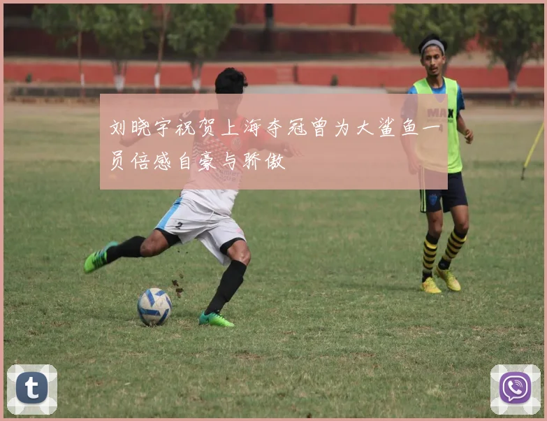刘晓宇祝贺上海夺冠曾为大鲨鱼一员倍感自豪与骄傲