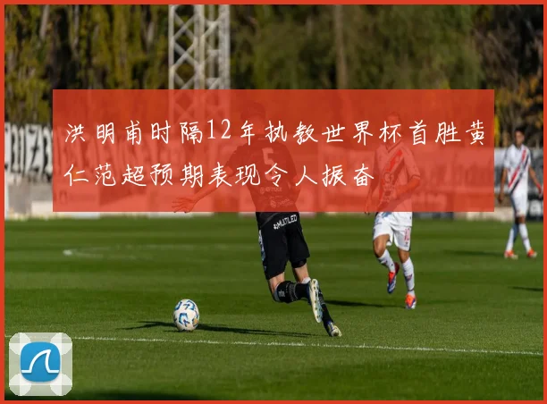 洪明甫时隔12年执教世界杯首胜黄仁范超预期表现令人振奋