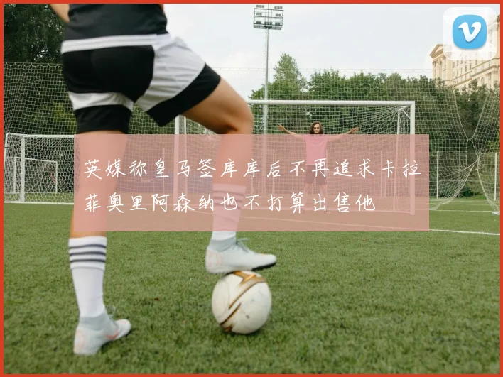 英媒称皇马签库库后不再追求卡拉菲奥里阿森纳也不打算出售他