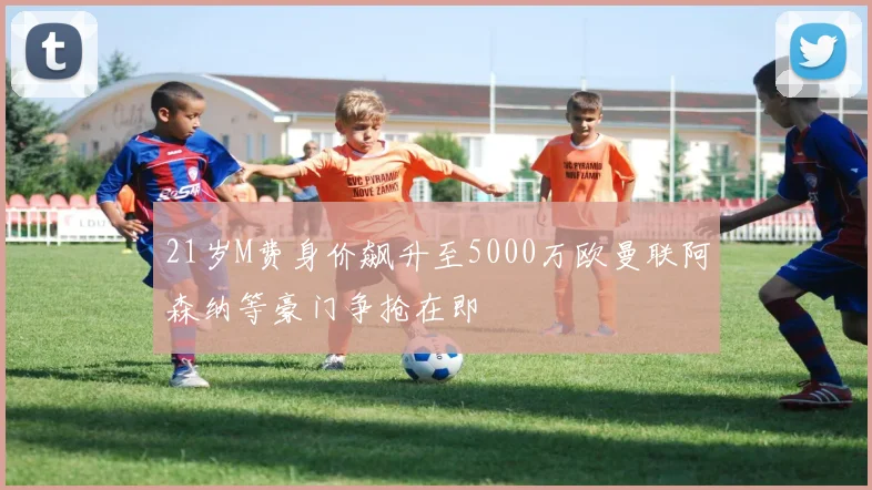 21岁M费身价飙升至5000万欧曼联阿森纳等豪门争抢在即