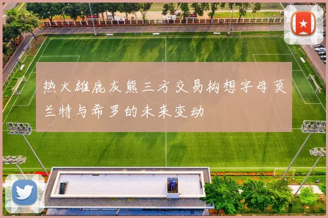 热火雄鹿灰熊三方交易构想字母莫兰特与希罗的未来变动
