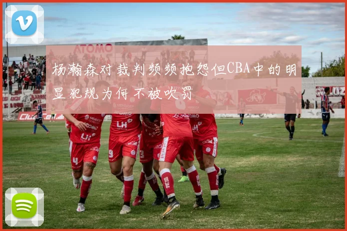 杨瀚森对裁判频频抱怨但CBA中的明显犯规为何不被吹罚