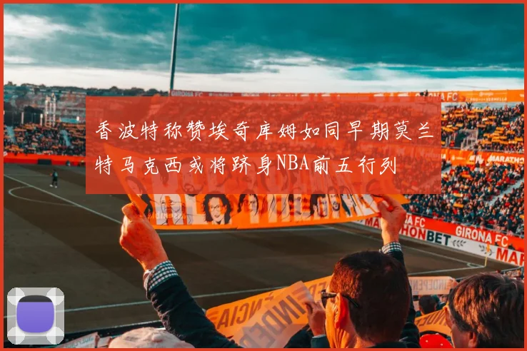 香波特称赞埃奇库姆如同早期莫兰特马克西或将跻身NBA前五行列
