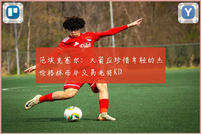 范埃克塞尔：火箭应珍惜年轻的杰伦格林而非交易老将KD