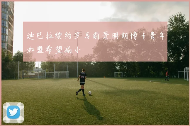 迪巴拉续约罗马前景明朗博卡青年加盟希望减小
