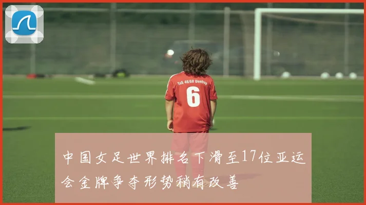 中国女足世界排名下滑至17位亚运会金牌争夺形势稍有改善