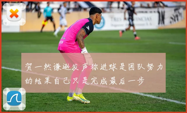 贺一然谦逊发声称进球是团队努力的结果自己只是完成最后一步