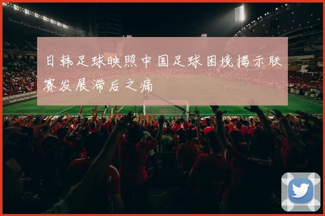 日韩足球映照中国足球困境揭示联赛发展滞后之痛