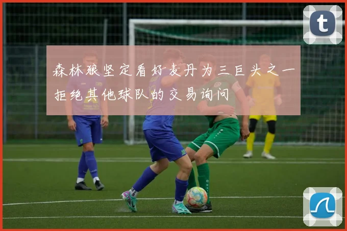 森林狼坚定看好麦丹为三巨头之一拒绝其他球队的交易询问
