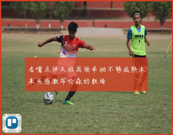 名嘴点评文班离场举动不够成熟未来或感激布伦森的教诲
