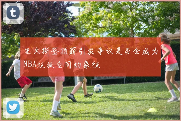里夫斯签顶薪引发争议是否会成为NBA垃圾合同的象征