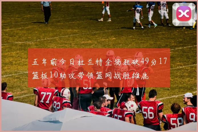 五年前今日杜兰特全场狂砍49分17篮板10助攻带领篮网战胜雄鹿