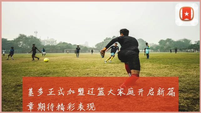 基多正式加盟辽篮大家庭开启新篇章期待精彩表现