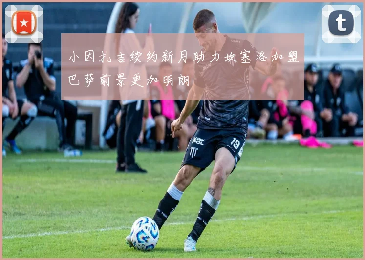 小因扎吉续约新月助力坎塞洛加盟巴萨前景更加明朗