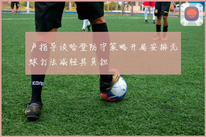卢指导谈哈登防守策略开局安排无球打法减轻其负担