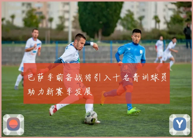 巴萨季前备战将引入十名青训球员助力新赛季发展